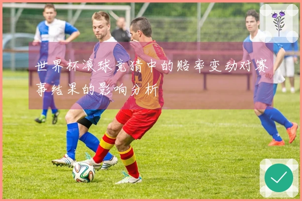 世界杯滚球竞猜中的赔率变动对赛事结果的影响分析